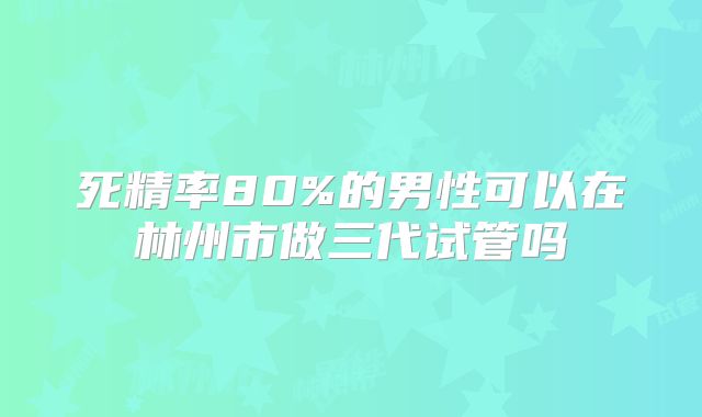 死精率80%的男性可以在林州市做三代试管吗