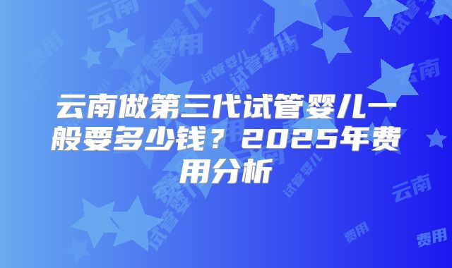云南做第三代试管婴儿一般要多少钱？2025年费用分析