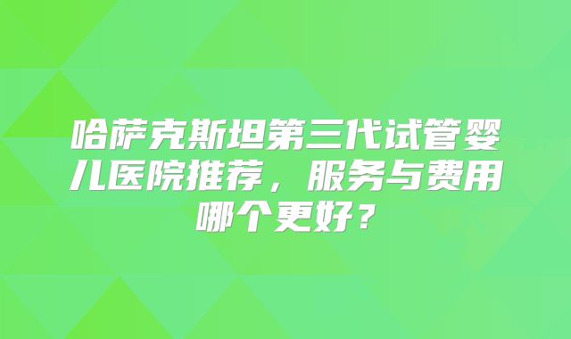 哈萨克斯坦第三代试管婴儿医院推荐，服务与费用哪个更好？