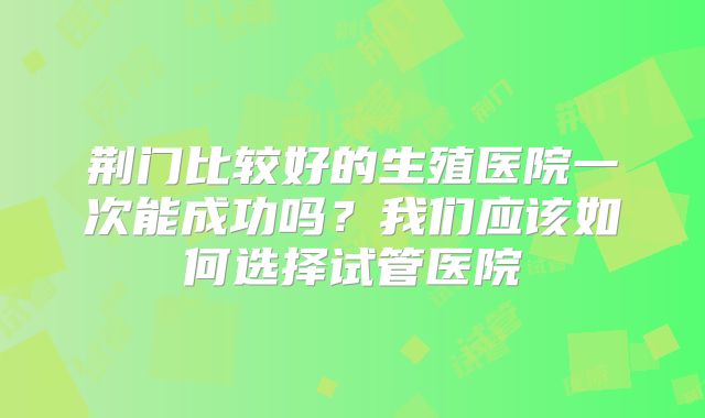 荆门比较好的生殖医院一次能成功吗？我们应该如何选择试管医院