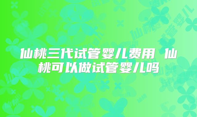 仙桃三代试管婴儿费用 仙桃可以做试管婴儿吗
