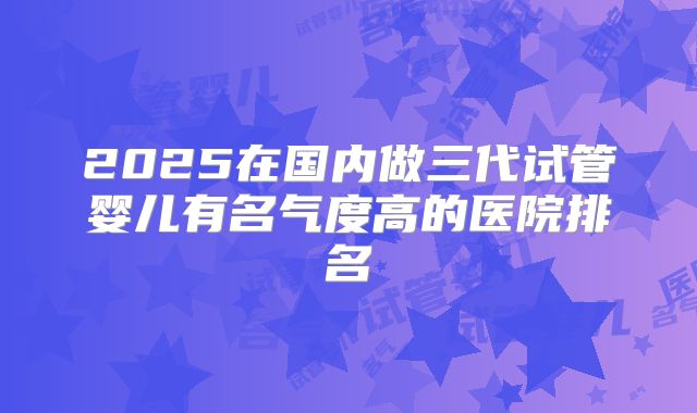 2025在国内做三代试管婴儿有名气度高的医院排名