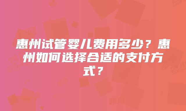 惠州试管婴儿费用多少？惠州如何选择合适的支付方式？