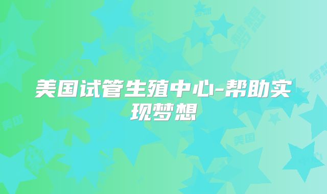 美国试管生殖中心-帮助实现梦想