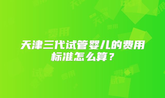 天津三代试管婴儿的费用标准怎么算？