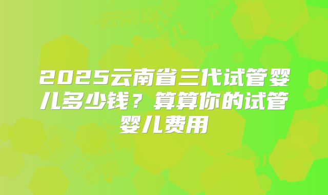 2025云南省三代试管婴儿多少钱？算算你的试管婴儿费用