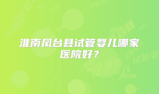 淮南凤台县试管婴儿哪家医院好?