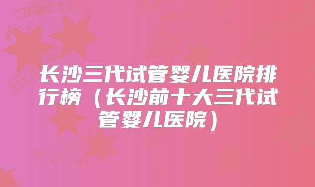 长沙三代试管婴儿医院排行榜（长沙前十大三代试管婴儿医院）