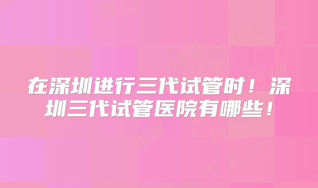 在深圳进行三代试管时！深圳三代试管医院有哪些！