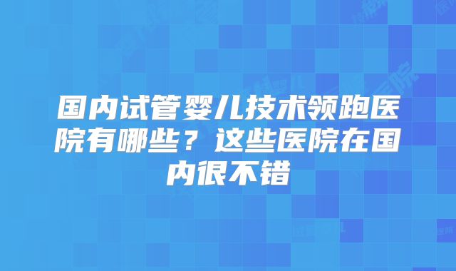 国内试管婴儿技术领跑医院有哪些？这些医院在国内很不错