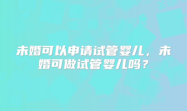 未婚可以申请试管婴儿,未婚可做试管婴儿吗?