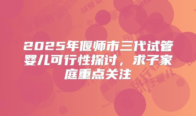 2025年偃师市三代试管婴儿可行性探讨，求子家庭重点关注