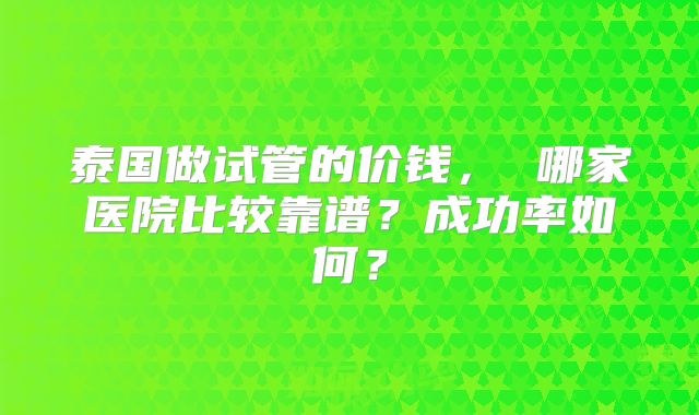 泰国做试管的价钱， 哪家医院比较靠谱？成功率如何？