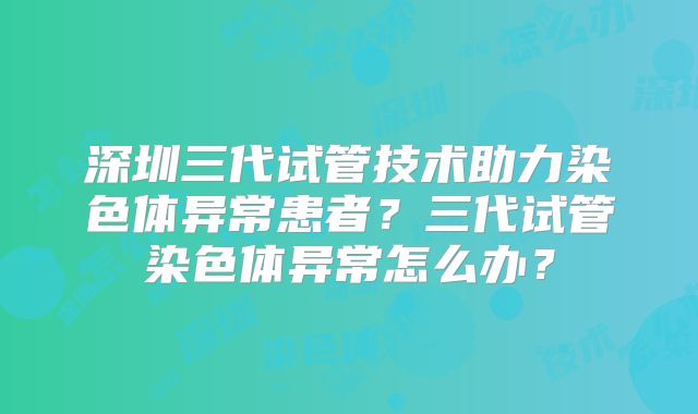 深圳三代试管技术助力染色体异常患者?三代试管染色体异常怎么办?