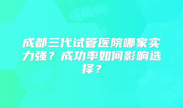 成都三代试管医院哪家实力强？成功率如何影响选择？