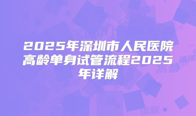 2025年深圳市人民医院高龄单身试管流程2025年详解