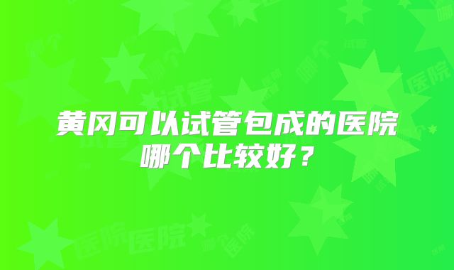 黄冈可以试管包成的医院哪个比较好？