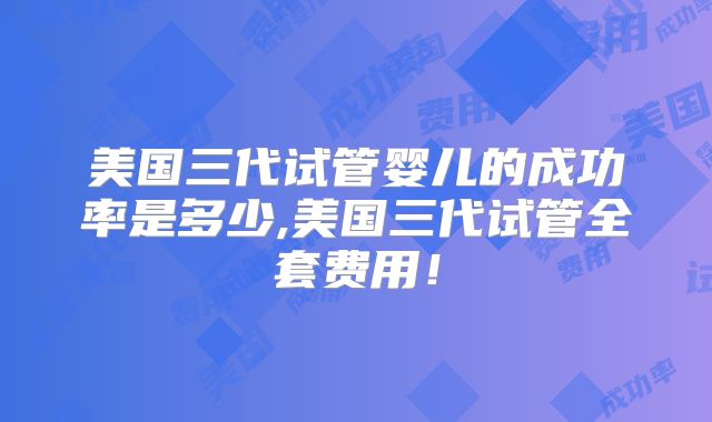 美国三代试管婴儿的成功率是多少,美国三代试管全套费用!