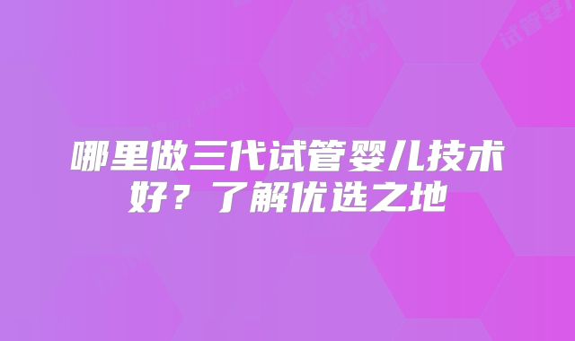 哪里做三代试管婴儿技术好?了解优选之地