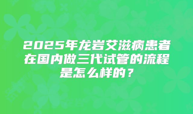 2025年龙岩艾滋病患者在国内做三代试管的流程是怎么样的?