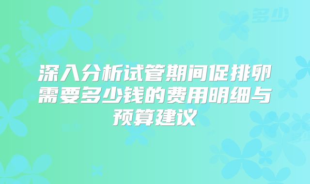 深入分析试管期间促排卵需要多少钱的费用明细与预算建议
