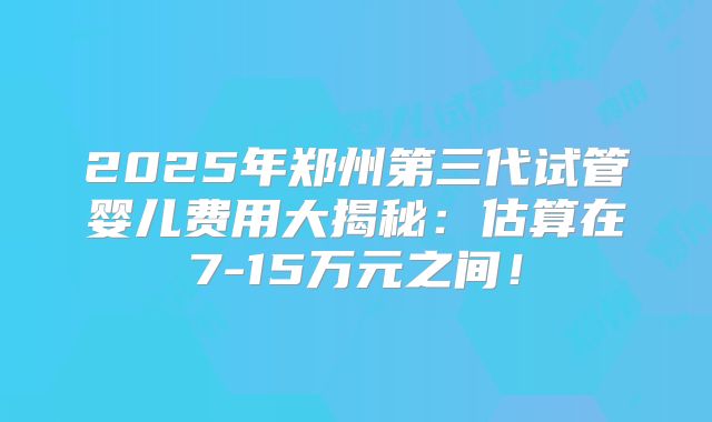 2025年郑州第三代试管婴儿费用大揭秘:估算在7-15万元之间!