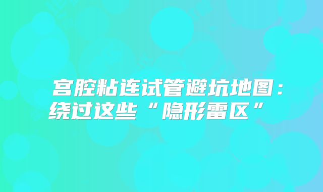 ‌宫腔粘连试管避坑地图：绕过这些“隐形雷区”‌