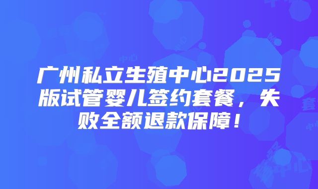 广州私立生殖中心2025版试管婴儿签约套餐，失败全额退款保障！