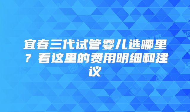 宜春三代试管婴儿选哪里?看这里的费用明细和建议