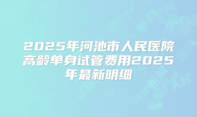 2025年河池市人民医院高龄单身试管费用2025年最新明细