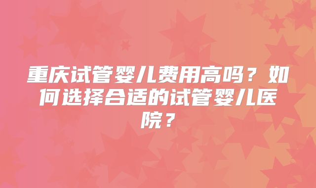 重庆试管婴儿费用高吗？如何选择合适的试管婴儿医院？