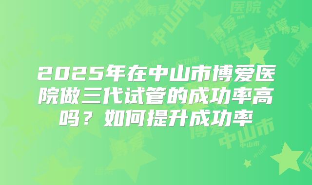 2025年在中山市博爱医院做三代试管的成功率高吗?如何提升成功率