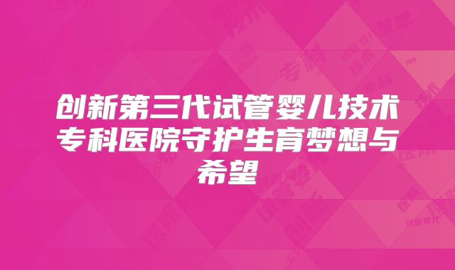 创新第三代试管婴儿技术专科医院守护生育梦想与希望