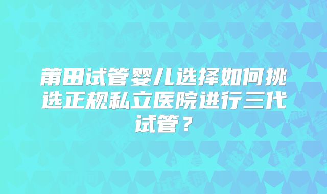 莆田试管婴儿选择如何挑选正规私立医院进行三代试管？