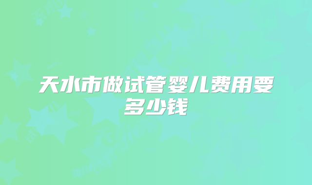 天水市做试管婴儿费用要多少钱