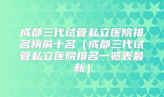 成都三代试管私立医院排名榜前十名（成都三代试管私立医院排名一览表最新）