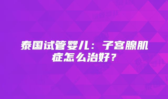 泰国试管婴儿：子宫腺肌症怎么治好？