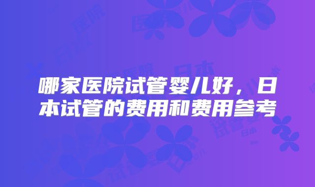 哪家医院试管婴儿好，日本试管的费用和费用参考