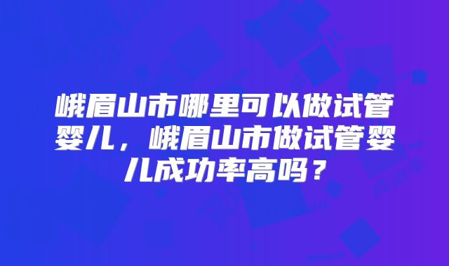 峨眉山市哪里可以做试管婴儿,峨眉山市做试管婴儿成功率高吗?