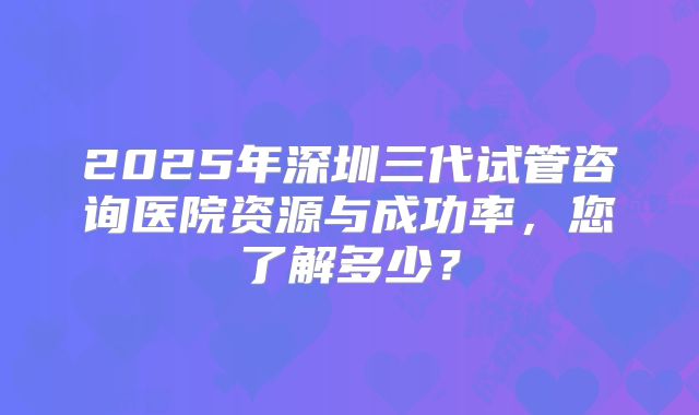 2025年深圳三代试管咨询医院资源与成功率，您了解多少？