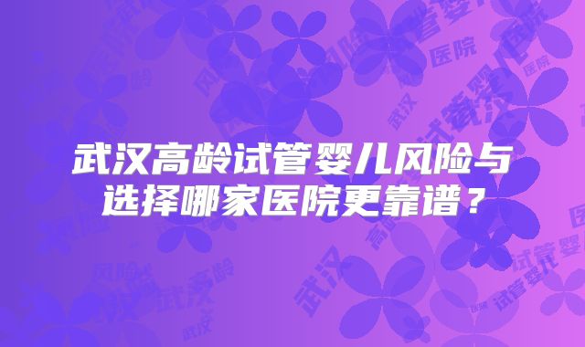 武汉高龄试管婴儿风险与选择哪家医院更靠谱?