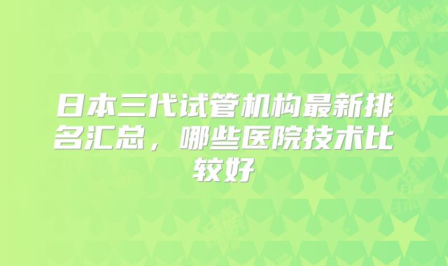 日本三代试管机构最新排名汇总,哪些医院技术比较好