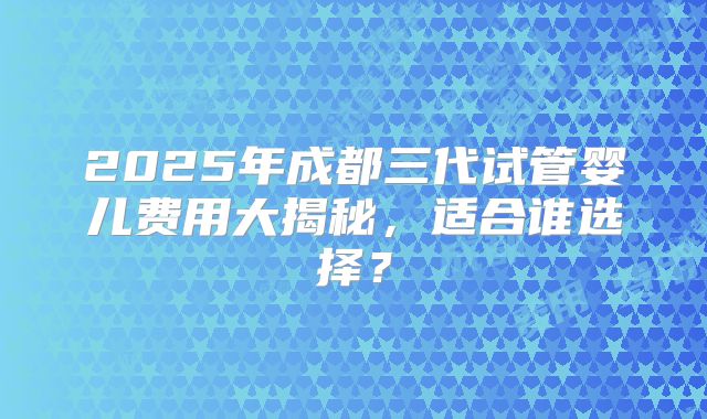 2025年成都三代试管婴儿费用大揭秘，适合谁选择？