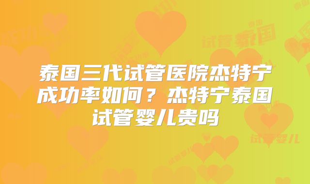 泰国三代试管医院杰特宁成功率如何？杰特宁泰国试管婴儿贵吗