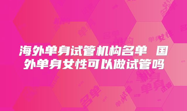 海外单身试管机构名单 国外单身女性可以做试管吗