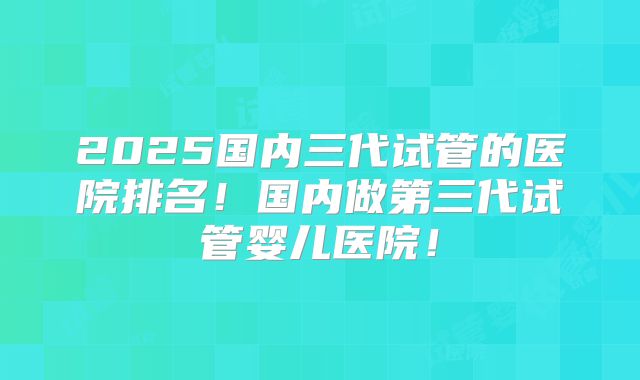 2025国内三代试管的医院排名！国内做第三代试管婴儿医院！