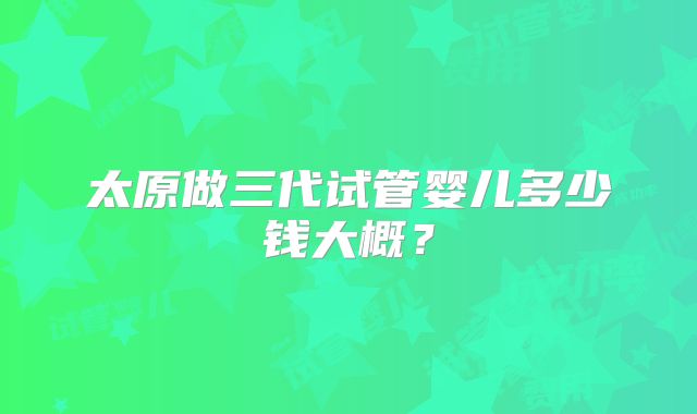 太原做三代试管婴儿多少钱大概?