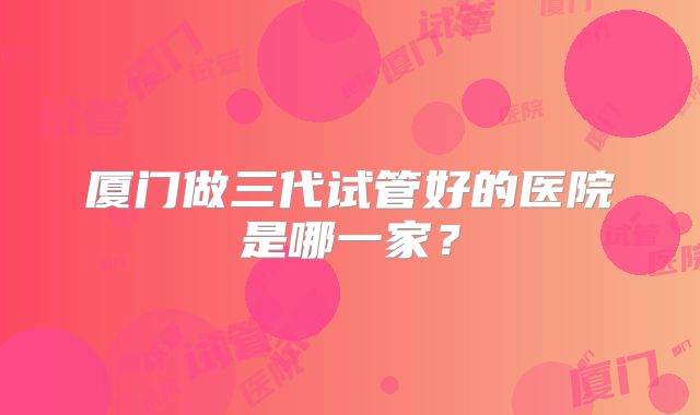 厦门做三代试管好的医院是哪一家？