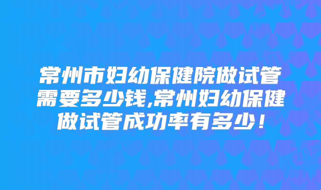 常州市妇幼保健院做试管需要多少钱,常州妇幼保健做试管成功率有多少！