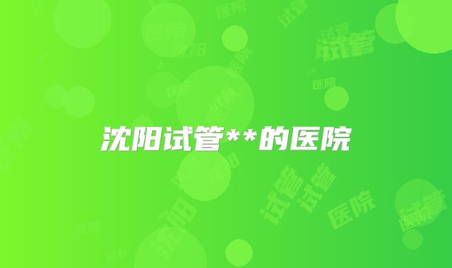 沈阳试管**的医院